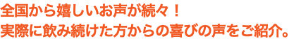 全国から嬉しいお声が続々！ 実際に飲み続けた方からの喜びの声をご紹介。