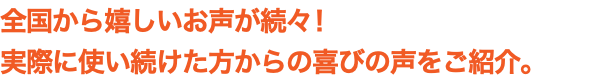 全国から嬉しいお声が続々！ 実際に使い続けた方からの喜びの声をご紹介。